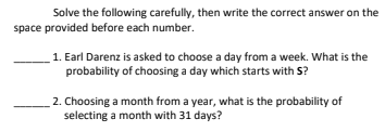 Solve the following carefully, then write the correct answer on the
space provided before each number.
1. Earl Darenz is asked to choose a day from a week. What is the
probability of choosing a day which starts with S?
2. Choosing a month from a year, what is the probability of
selecting a month with 31 days?
