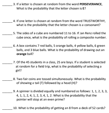 3. If a letter is chosen at random from the word PERSEVERANCE,
What is the probability that the letter chosen is E?
4. If one letter is chosen at random from the word TRUSTWORTHY,
what is the probability that the letter chosen is a consonant?
5. The sides of a cube are numbered 11 to 16. If Jan Renz rolled the
cube once, what is the probability of rolling a composite number.
6. A box contains 7 red balls, 5 orange balls, 4 yellow balls, 6 green
balls, and 3 blue balls. What is the probability of drawing out an
orange ball?
7. Of the 45 students in a class, 25 are boys. If a student is selected
at random for a field trip, what is the probability of selecting a
girl?
8. Two fair coins are tossed simultaneously. What is the probability
of showing a tail (T) followed by a head (H)?
9. A spinner is divided equally and numbered as follows: 1, 1, 2, 3, 3,
4, 1, 1, 2, 4, 1, 2, 3, 4, 1, 2. What is the probability that the
pointer will stop at an even prime?
10. What is the probability of getting an 8 from a deck of 52 cards?
