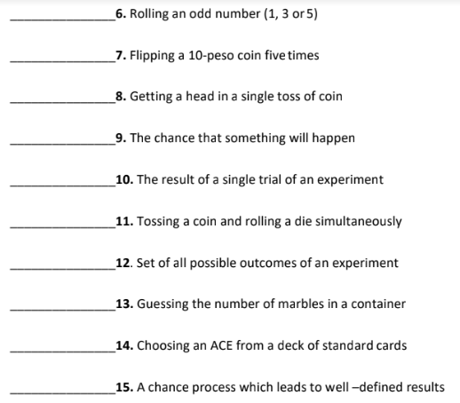 _6. Rolling an odd number (1, 3 or 5)
_7. Flipping a 10-peso coin five times
_8. Getting a head in a single toss of coin
_9. The chance that something will happen
_10. The result of a single trial of an experiment
_11. Tossing a coin and rolling a die simultaneously
_12. Set of all possible outcomes of an experiment
_13. Guessing the number of marbles in a container
_14. Choosing an ACE from a deck of standard cards
15. A chance process which leads to well -defined results
