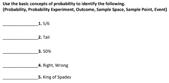 Use the basic concepts of probability to identify the following.
{Probability, Probability Experiment, Outcome, Sample Space, Sample Point, Event}
_1. 5/6
2. Tail
_3. 50%
_4. Right, Wrong
5. King of Spades
