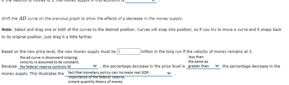 upply
Shift the AD curve on the previous graph to show the effects of a decrease in the money supply.
Note: Select and drag one or both of the curves to the desired position. Curves will snap into position, so if you try to move a curve and it snaps back
to its original position, just drag it a little farther.
Based on the new price level, the new money supply must be $
the ad curve is downward sloping,
velocity is assumed to be constant,
Because the federal reserve controls M
trillion in the long run if the velocity of money remains at 3.
less than
the same as
, the percentage decrease in the price level is greater than
money supply. This illustrates the fact that monetary policy can increase real GDP,
Importance of the federal reserve,
simple quantity theory of money
the percentage decrease in the