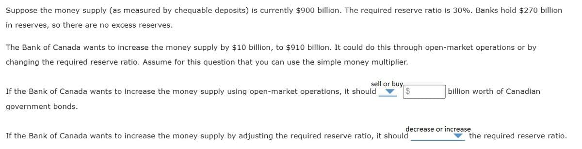 Suppose the money supply (as measured by chequable deposits) is currently $900 billion. The required reserve ratio is 30%. Banks hold $270 billion
in reserves, so there are no excess reserves.
The Bank of Canada wants to increase the money supply by $10 billion, to $910 billion. It could do this through open-market operations or by
changing the required reserve ratio. Assume for this question that you can use the simple money multiplier.
sell or buy
If the Bank of Canada wants to increase the money supply using open-market operations, it should
government bonds.
billion worth of Canadian
decrease or increase
If the Bank of Canada wants to increase the money supply by adjusting the required reserve ratio, it should
the required reserve ratio.