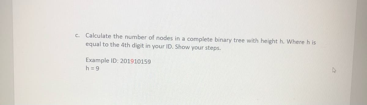 c. Calculate the number of nodes in a complete binary tree with height h. Where h is
equal to the 4th digit in your ID. Show your steps.
Example ID: 201910159
h = 9
