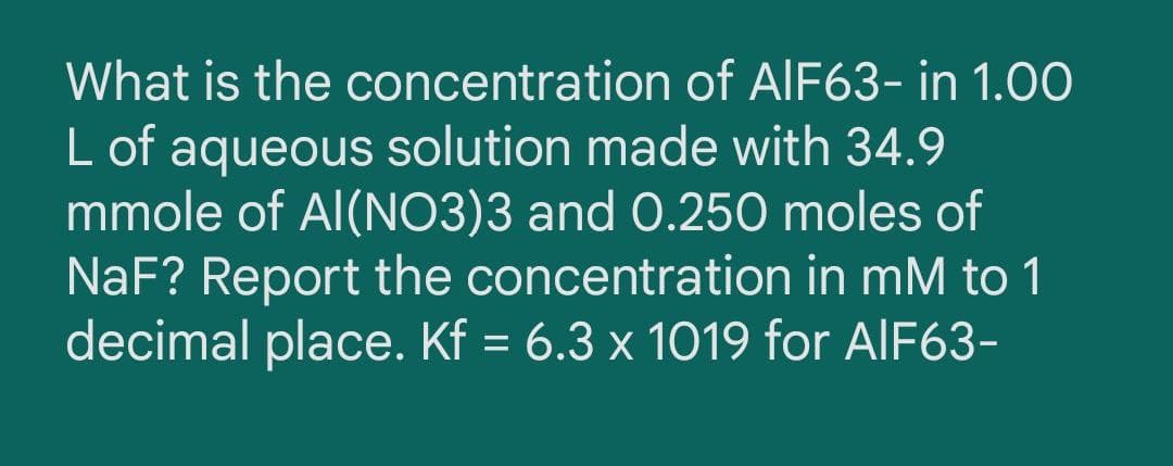What is the concentration of AIF63- in 1.0O
L of aqueous solution made with 34.9
mmole of Al(NO3)3 and 0.250 moles of
NaF? Report the concentration in mM to 1
decimal place. Kf = 6.3 x 1019 for AIF63-
%D
