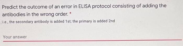 Predict the outcome of an error in ELISA protocol consisting of adding the
antibodies in the wrong order. *
i.e., the secondary antibody is added 1st; the primary is added 2nd
Your answer
