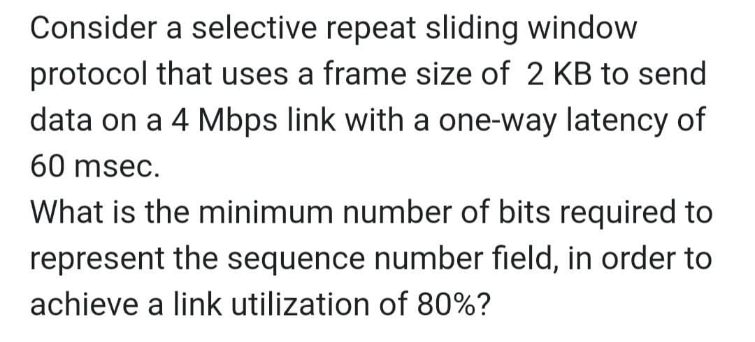 Consider a selective repeat sliding window
protocol that uses a frame size of 2 KB to send
data on a 4 Mbps link with a one-way latency of
60 msec.
What is the minimum number of bits required to
represent the sequence number field, in order to
achieve a link utilization of 80%?
