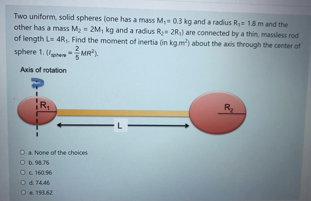 Two uniform, solid spheres (one has a mass M1= 0.3 kg and a radius R1= 1.8 m and the
other has a mass M2 = 2M, kg and a radius R2= 2R,) are connected by a thin, massless rod
of length L= 4R1. Find the moment of inertia (in kg.m2) about the axis through the center of
sphere 1. (Isphere =MR²).
Axis of rotation
R2
O a. None of the choices
O b. 98.76
Oc. 160.96
O d. 74.46
O e. 193.62
