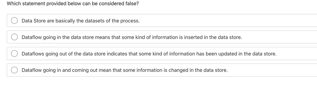 Which statement provided below can be considered false?
Data Store are basically the datasets of the process.
Dataflow going in the data store means that some kind of information is inserted in the data store.
Dataflows going out of the data store indicates that some kind of information has been updated in the data store.
Dataflow going in and coming out mean that some information is changed in the data store.
