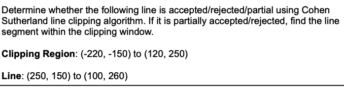 Determine whether the following line is accepted/rejected/partial using Cohen
Sutherland line clipping algorithm. If it is partially accepted/rejected, find the line
segment within the clipping window.
Clipping Region: (-220, -150) to (120, 250)
Line: (250, 150) to (100, 260)
