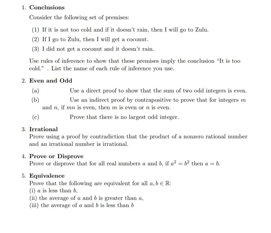 1. Conclusions
Consider the following set of premises:
(1) If it is not to0 cold and if it doesn't rain, then I will go to Zulu.
(2) If I go to Zulu, then I will get a coconut.
(3) I did not get a coconut and it doesn't rain.
Use rules of inference to show that these premises imply the conclusion "It is too
cold.". List the name of each rule of inference you use.
2. Even and Odd
(a)
Use a direct proof to show that the sum of two odd integers is even.
Use an indirect proof by contrapositive to prove that for integers m
(b)
and n, if mn is even, then m is even or n is even.
(c)
Prove that there is no largest odd integer.
3. Irrational
Prove using a proof by contradiction that the product of a nonzero rational number
and an irrational number is irrational.
4. Prove or Disprove
Prove or disprove that for all real numbers a and b, if a? = b² then a = b.
5. Equivalence
Prove that the following are equivalent for all a, be R:
(i) a is less than b,
(ii) the average of a and b is greater than a,
(iii) the average of a and b is less than b
