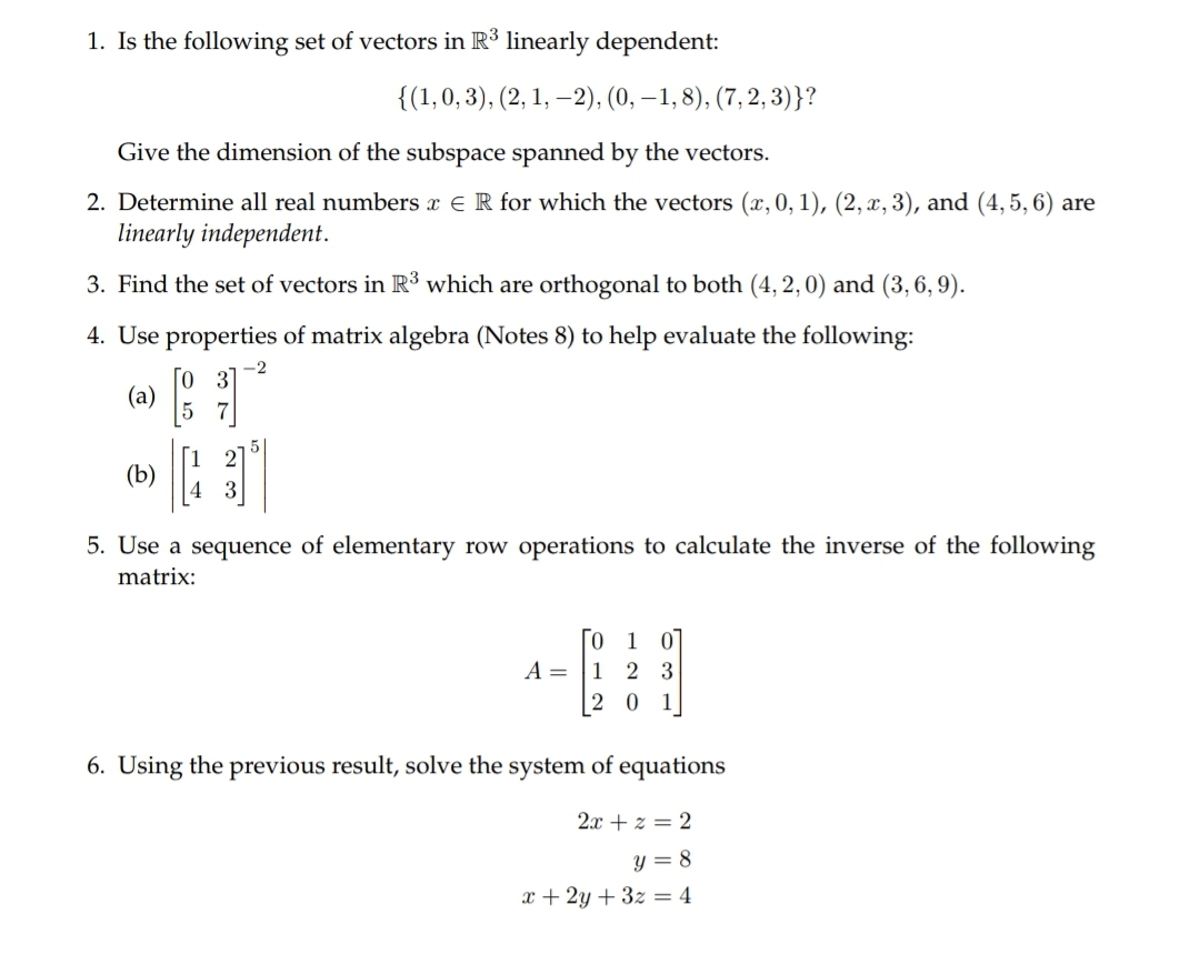 1. Is the following set of vectors in R³ linearly dependent:
{(1,0,3), (2, 1, –2), (0, – 1, 8), (7, 2, 3)}?
Give the dimension of the subspace spanned by the vectors.
2. Determine all real numbers x € R for which the vectors (x, 0, 1), (2, x, 3), and (4, 5, 6) are
linearly independent.
3. Find the set of vectors in R³ which are orthogonal to both (4, 2,0) and (3, 6, 9).
4. Use properties of matrix algebra (Notes 8) to help evaluate the following:
-2
[o 3
(a)
7
(b)
5. Use a sequence of elementary row operations to calculate the inverse of the following
matrix:
ГО 1 01
A =
1
2 3
2 0
1
6. Using the previous result, solve the system of equations
2x + z = 2
y = 8
x + 2y + 3z = 4
