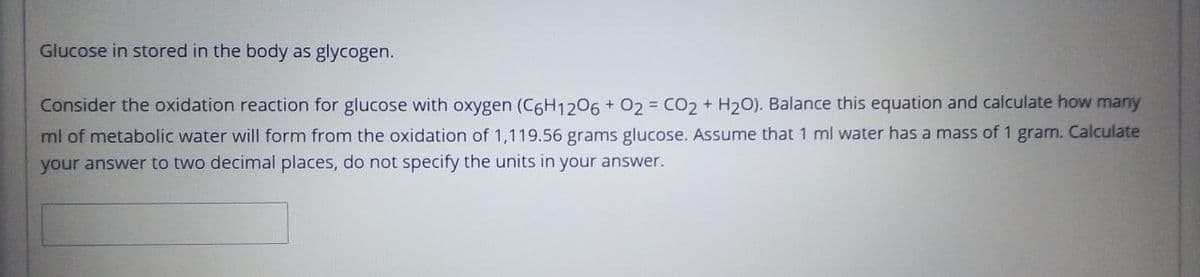 Glucose in stored in the body as glycogen.
Consider the oxidation reaction for glucose with oxygen (C6H1206 + 02 = CO2 + H20). Balance this equation and calculate how many
ml of metabolic water will form from the oxidation of 1,119.56 grams glucose. Assume that 1 ml water has a mass of 1 gram. Calculate
your answer to two decimal places, do not specify the units in your answer.

