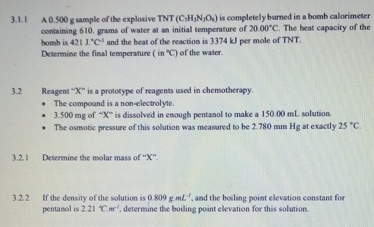 A 0.500 g sample of the explosive TNT (C,H&N3O6) is completely burned in a bomb calorimeter
containing 610. grams of water at an initial temperature of 20.00°C. The heat capacity of the
bomb is 421 J.C' and the heat of the reaction is 3374 kJ per mole of TNT.
Determine the final temperature ( in °C) of the water.
3.1.1
Reagent "X" is a prototype of reagents used in chemotherapy.
The compound is a non-electrolyte.
• 3.500 mg of "X" is dissolved in enough pentanol to make a 150.00 mL solution.
• The osmotic pressure of this solution was measured to be 2.780 mm Hg at exactly 25 °C.
3.2
3.2.1
Determine the molar mass of "X".
