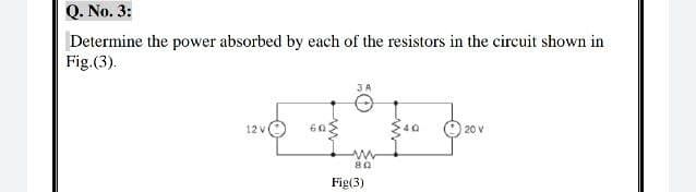 Q. No. 3:
Determine the power absorbed by each of the resistors in the circuit shown in
Fig. (3).
3 A
12 v
60
Jur
20 V
www
80
Fig(3)
40
