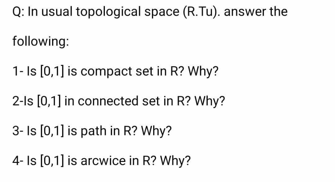 Q: In usual topological space (R.Tu). answer the
following:
1- Is [0,1] is compact set in R? Why?
2-1s [0,1] in connected set in R? Why?
3- Is [0,1] is path in R? Why?
4- Is [0,1] is arcwice in R? Why?