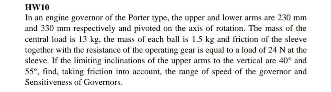 HW10
In an engine governor of the Porter type, the upper and lower arms are 230 mm
and 330 mm respectively and pivoted on the axis of rotation. The mass of the
central load is 13 kg, the mass of each ball is 1.5 kg and friction of the sleeve
together with the resistance of the operating gear is equal to a load of 24 N at the
sleeve. If the limiting inclinations of the upper arms to the vertical are 40° and
55°, find, taking friction into account, the range of speed of the governor and
Sensitiveness of Governors.