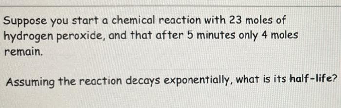 Suppose you start a chemical reaction with 23 moles of
hydrogen peroxide, and that after 5 minutes only 4 moles
remain.
Assuming the reaction decays exponentially, what is its half-life?
