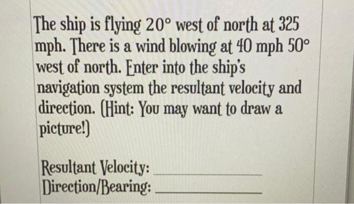 The ship is flying 20° west of north at 325
mph. There is a wind blowing at 40 mph 50°
west of north. Enter into the ship's
navigation system the resultant velocity and
direction. (Hint: You may want to draw a
picture!)
Resultant Velocity:
Direction/Bearing:
