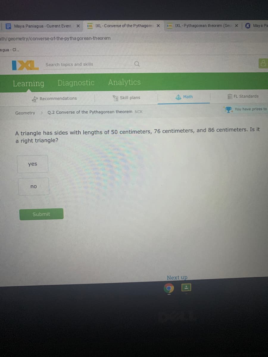 E Maya Paniagua-Current Event X
Da IXL-Converse of the Pythagore X
IXL-Pythagorean theorem (Geo x
K Maya Pa
ath/geometry/converse-of-the-pytha gorean-theorem
agua - Cl.
IXL
Search topics and skills
Learning
Diagnostic
Analytics
* Recommendations
Skill plans
A Math
E FL Standards
You have prizes to
Geometry
Q.2 Converse of the Pythagorean theorem NCK
A triangle has sides with lengths of 50 centimeters, 76 centimeters, and 86 centimeters. Is it
a right triangle?
yes
no
Submit
Next up
