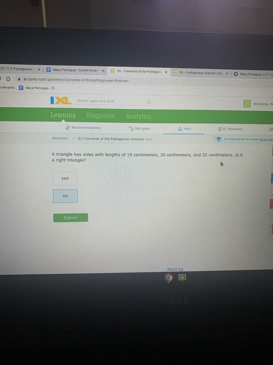 S7, T1-2 Pythagorean
E Maya Paniagua - Current Event
. IXL-Converse of the Pythagore x
IXL-Pythagorean theorem (Gec x
K Maya Paniagua - L7.1-C
A bxl.com/math/geometry/converse-of-the-py thagorean-theorem
pokmarks A Maya Pania gua - C.
IXL
Search topics and skills
A Welcome, M
Learning
Diagnostic
Analytics
* Recommendations
a Skill plans
4 Math
E FL Standards
Geometry > Q.2 Converse of the Pythagorean theorem NCK
O You have prizes to reveal! Go to you
A triangle has sides with lengths of 19 centimeters, 20 centimeters, and 32 centimeters. Is it
a right triangle?
yes
no
Submit
Next up
