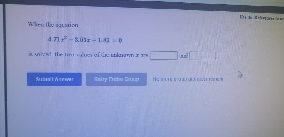 Use the References to ac
When the equation
4.71z -3.63z-1.82 0
is solved, the two values of the unknown z are
and
Submit Answer
Retry Entire Group
No more group attempts remain
