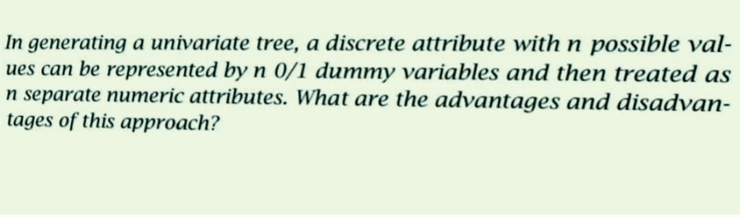 In generating a univariate tree, a discrete attribute with n possible val-
ues can be represented by n 0/1 dummy variables and then treated as
n separate numeric attributes. What are the advantages and disadvan-
tages of this approach?