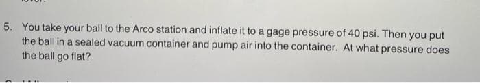 5. You take your ball to the Arco station and inflate it to a gage pressure of 40 psi. Then you put
the ball in a sealed vacuum container and pump air into the container. At what pressure does
the ball go flat?

