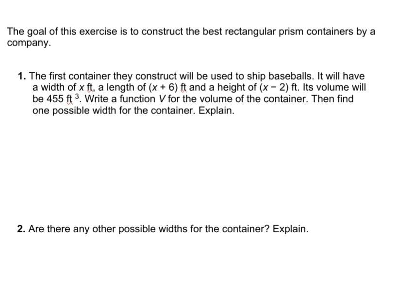 The goal of this exercise is to construct the best rectangular prism containers by a
company.
1. The first container they construct will be used to ship baseballs. It will have
a width of x ft, a length of (x + 6) ft and a height of (x- 2) ft. Its volume will
be 455 ft 3. Write a function V for the volume of the container. Then find
one possible width for the container. Explain.
2. Are there any other possible widths for the container? Explain.
