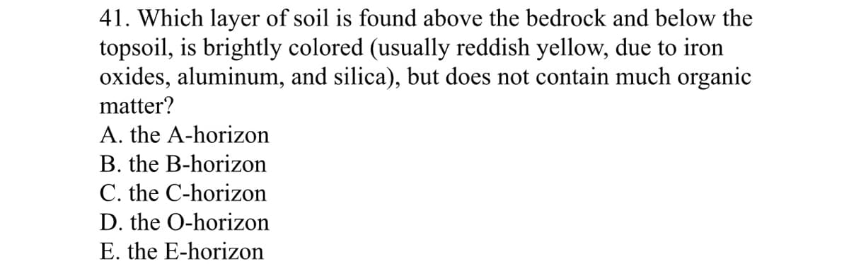 41. Which layer of soil is found above the bedrock and below the
topsoil, is brightly colored (usually reddish yellow, due to iron
oxides, aluminum, and silica), but does not contain much organic
matter?
A. the A-horizon
B. the B-horizon
C. the C-horizon
D. the O-horizon
E. the E-horizon
