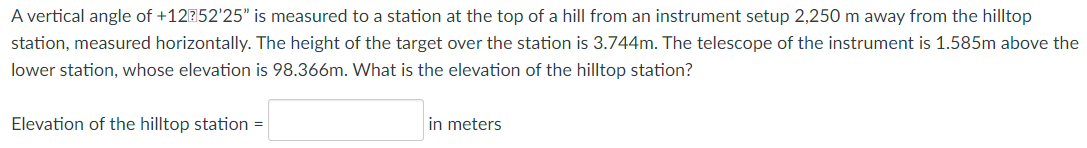 A vertical angle of +12?152'25" is measured to a station at the top of a hill from an instrument setup 2,250 m away from the hilltop
station, measured horizontally. The height of the target over the station is 3.744m. The telescope of the instrument is 1.585m above the
lower station, whose elevation is 98.366m. What is the elevation of the hilltop station?
Elevation of the hilltop station =
in meters