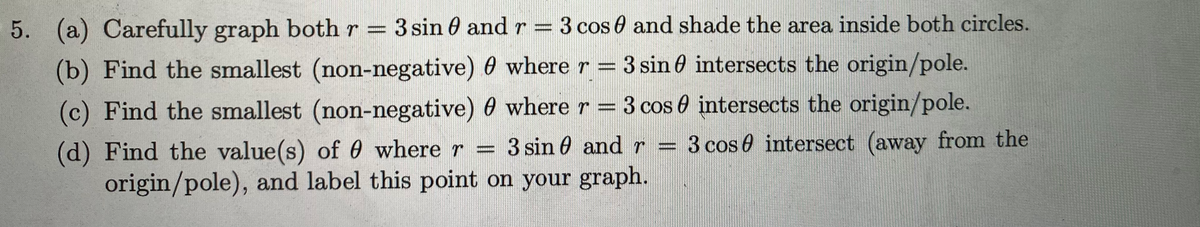 5. (a) Carefully graph both r = 3 sin 0 and r = 3 cos 0 and shade the area inside both circles.
(b) Find the smallest (non-negative) 0 where r = 3 sin e intersects the origin/pole.
(c) Find the smallest (non-negative) 0 where r = 3 cos 0 intersects the origin/pole.
(d) Find the value(s) of 0 where r = 3 sin 0 and r = 3 cos 0 intersect (away from the
origin/pole), and label this point on your graph.
