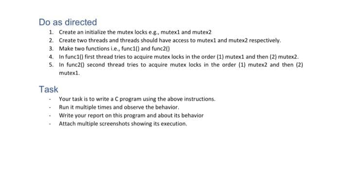 Do as directed
1. Create an initialize the mutex locks e.g., mutex1 and mutex2
2. Create two threads and threads should have access to mutex1 and mutex2 respectively.
3. Make two functions i.e., func1() and func2()
4. In func1() first thread tries to acquire mutex locks in the order (1) mutex1 and then (2) mutex2.
5.
In func2() second thread tries to acquire mutex locks in the order (1) mutex2 and then (2)
mutex1.
Task
Your task is to write a C program using the above instructions.
Run it multiple times and observe the behavior.
Write your report on this program and about its behavior
Attach multiple screenshots showing its execution.