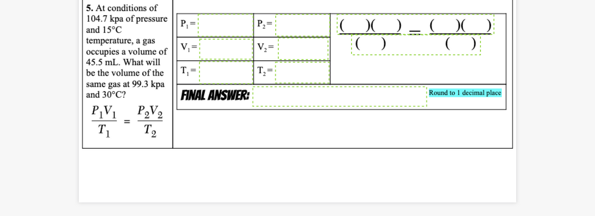 5. At conditions of
104.7 kpa of pressure
P, =
OO
P2=
and 15°C
temperature, a gas
occupies a volume of
45.5 mL. What will
V,=
V2=
be the volume of the
T, =
T,=
same gas at 99.3 kpa
and 30°C?
FINAL ANSWER:
P,V2
Round to 1 decimal place
P¡V1
T1
%3D
T2
