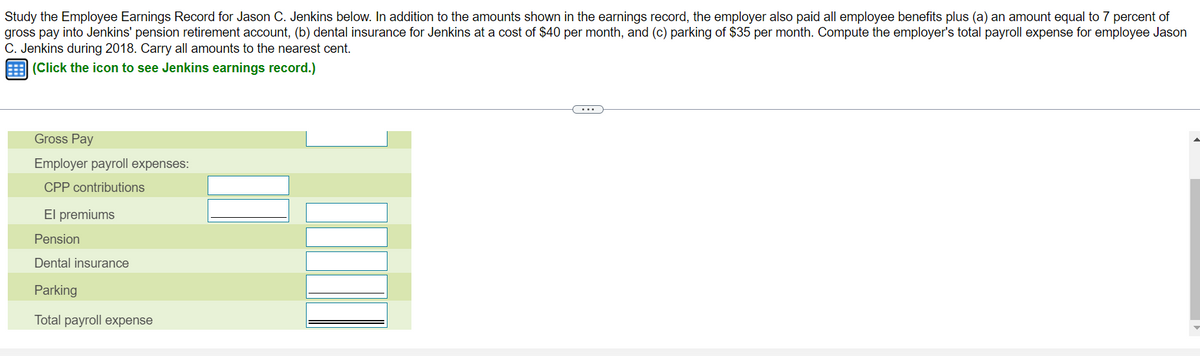 Study the Employee Earnings Record for Jason C. Jenkins below. In addition to the amounts shown in the earnings record, the employer also paid all employee benefits plus (a) an amount equal to 7 percent of
gross pay into Jenkins' pension retirement account, (b) dental insurance for Jenkins at a cost of $40 per month, and (c) parking of $35 per month. Compute the employer's total payroll expense for employee Jason
C. Jenkins during 2018. Carry all amounts to the nearest cent.
(Click the icon to see Jenkins earnings record.)
Gross Pay
Employer payroll expenses:
CPP contributions
El premiums
Pension
Dental insurance
Parking
Total payroll expense