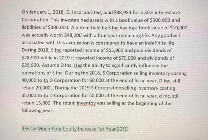 On January 1, 2018, D, Incorporated, paid $88,959 for a 30% interest in S
Corporation. This investee had assets with a book value of $500,000 and
liabilities of $300,000. A patent held by S Inc having a book value of $10,000
was actually worth $48,000 with a four year remaining life. Any goodwill
associated with this acquisition is considered to have an indefinite life.
During 2018, S Inc reported income of $55,900 and paid dividends of
$28,900 while in 2019 it reported income of $79,900 and dividends of
$29,900. Assume D Inc. Has the ability to significantly influence the
operations of S Inc. During the 2018, S Corporation selling inventory costing
40,000 to to D Corporation for 60,000 at the end of fiscal year, D Inc, still
retain 20,000. During the 2019 S Corporation selling inventory costing
35,000 to to D Corporation for 50,000 at the end of fiscal year, d Inc. still
retain 15,000. The retain inventoy was selling at the beginning of the
following year.
8-How Much Your Equity Increase For Year 2019.
