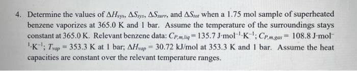 4. Determine the values of AHsys, ASys, ASsurr, and ASiot when a 1.75 mol sample of superheated
benzene vaporizes at 365.0 K and 1 bar. Assume the temperature of the surroundings stays
constant at 365.0 K. Relevant benzene data: CPm.lig=135.7 J-mol--K-; CP.m.gas 108.8 J-mol
''K'; Tvop = 353.3 K at 1 bar; AHvap = 30.72 kJ/mol at 353.3 K and 1 bar. Assume the heat
capacities are constant over the relevant temperature ranges.
%3D
%3D
