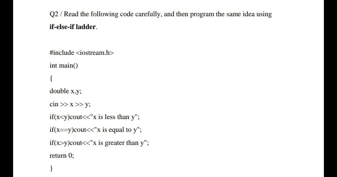 Q2 / Read the following code carefully, and then program the same idea using
if-else-if ladder.
#include <iostream.h>
int main()
{
double x,y;
cin >> x >> y;
if(x<y)cout<<"x is less than y";
if(x==y)cout<<"x is equal to y";
if(x>y)cout<<"x is greater than y";
return 0;
