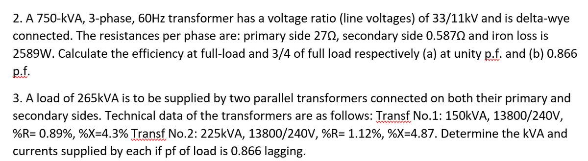 2. A 750-kVA, 3-phase, 60HZ transformer has a voltage ratio (line voltages) of 33/11kV and is delta-wye
connected. The resistances per phase are: primary side 270, secondary side 0.587N and iron loss is
2589W. Calculate the efficiency at full-load and 3/4 of full load respectively (a) at unity p.f. and (b) 0.866
p.f.
3. A load of 265KVA is to be supplied by two parallel transformers connected on both their primary and
secondary sides. Technical data of the transformers are as follows: Transf No.1: 150KVA, 13800/240V,
%R= 0.89%, %X=4.3% Transf No.2: 225KVA, 13800/240V, %R= 1.12%, %X=4.87. Determine the kVA and
currents supplied by each if pf of load is 0.866 lagging.
