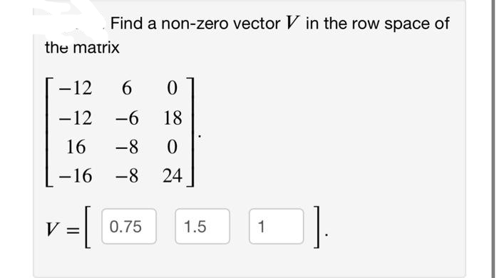 Find a non-zero vector V in the row space of
the matrix
-12
6.
-12
-6
18
16
-8
-16
-8
24
0.75
1.5
1
