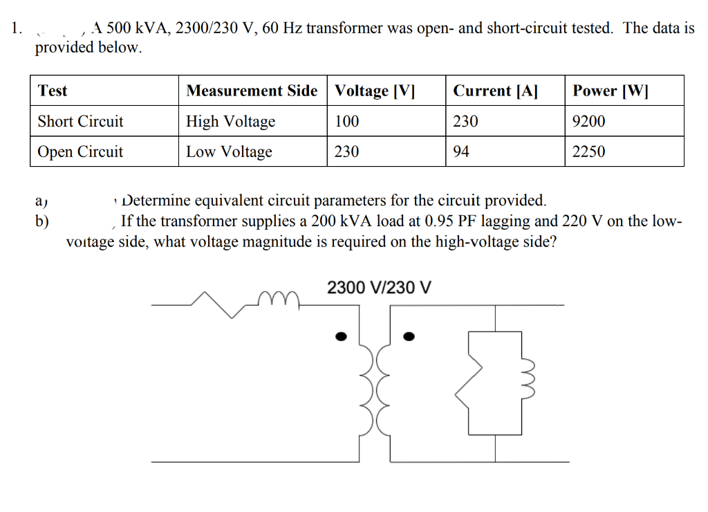 A 500 kVA, 2300/230 V, 60 Hz transformer was open- and short-circuit tested. The data is
provided below.
Test
Measurement Side | Voltage [V]
Current [A]
Power [W]
Short Circuit
High Voltage
100
230
9200
Open Circuit
Low Voltage
230
94
2250
Determine equivalent circuit parameters for the circuit provided.
If the transformer supplies a 200 kVA load at 0.95 PF lagging and 220 V on the low-
a)
b)
voitage side, what voltage magnitude is required on the high-voltage side?
2300 V/230 V
