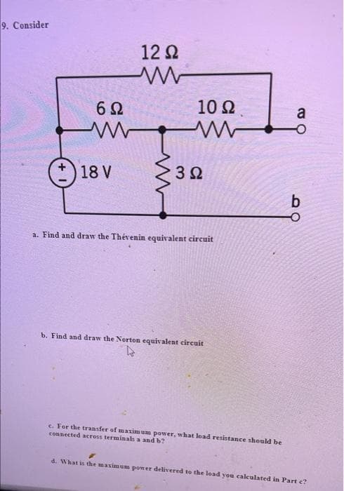 9. Consider
12 2
6Ω
10 2
a
O 18 V
3 2
a. Find and draw the Thévenin equivalent circuit
b. Find and draw the Norton equivalent circuit
c. For the transfer of maxim um power, what load resistance should be
connected across terminals a and b?
d. What is the masimum power delivered to the load you calculated in Part c?
