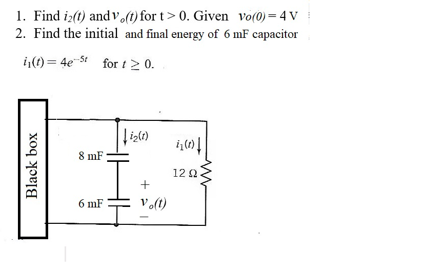 1. Find i>(t) andv (t) for t> 0. Given vo(0)= 4 V
2. Find the initial and final energy of 6 mF capacitor
i,(t) = 4e-5t
for t> 0.
8 mF
12 2
6 mF
Vo(t)
-
Black box
+
