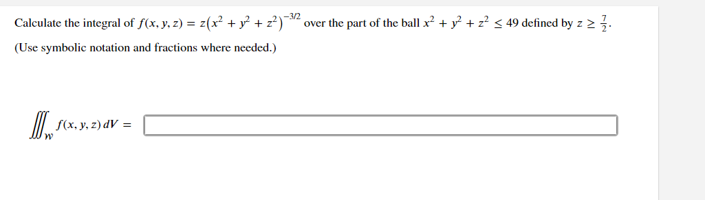 Calculate the integral of ƒ(x, y, z) = z(x² + y² + z²)−3/2 over the part of the ball x² + y² + z² ≤ 49 defined by z ≥ 1/1.
(Use symbolic notation and fractions where needed.)
D
f(x, y, z) dV =
) dV =