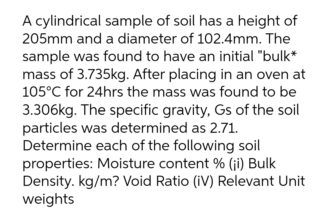 A cylindrical sample of soil has a height of
205mm and a diameter of 102.4mm. The
sample was found to have an initial "bulk*
mass of 3.735kg. After placing in an oven at
105°C for 24hrs the mass was found to be
3.306kg. The specific gravity, Gs of the soil
particles was determined as 2.71.
Determine each of the following soil
properties: Moisture content % (ji) Bulk
Density. kg/m? Void Ratio (iV) Relevant Unit
weights
