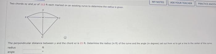 MY NOTES
ASK YOUR TEACHER
PRACTICE ANOTH
Two chords xy and yz of 112 t each marked on an existing curve to determine the radius is given
The perpendicular distance between y and the chord xz is 21n. Determine the radius On n) of the curve and the angle (in degrees) set out from z to get a ne ta the sentar of me curve.
radius
angle
