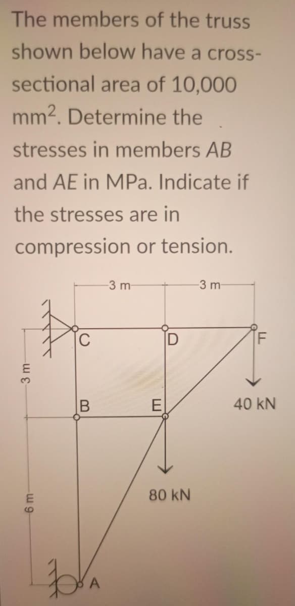 The members of the truss
shown below have a cross-
sectional area of 10,000
mm2. Determine the
stresses in members AB
and AE in MPa. Indicate if
the stresses are in
compression or tension.
3 m-
3 m
C
3.
B
E
40 kN
80 kN
6m-
