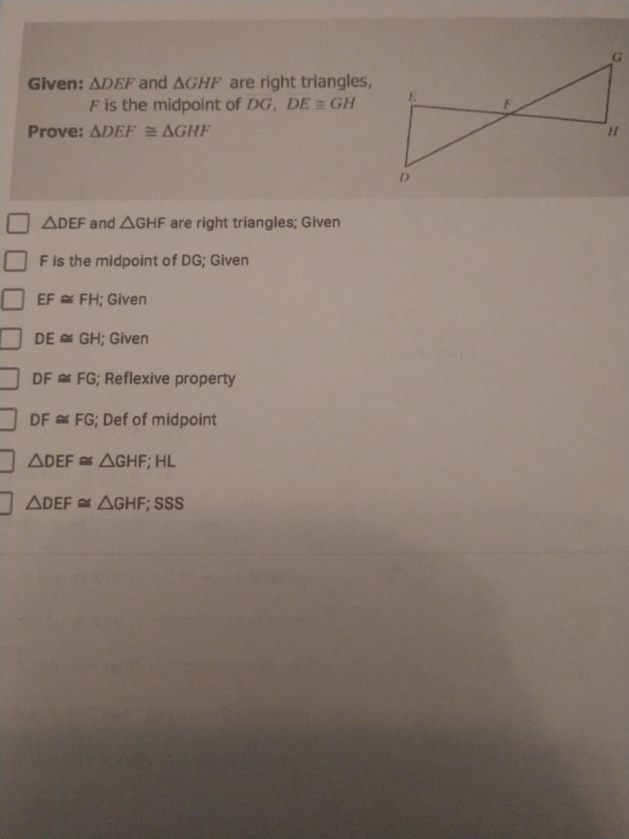 Given: ADEF and AGHF are right triangles,
F is the midpoint of DG, DE GH
Prove: ADEF AGHF
H.
D.
ADEF and AGHF are right triangles; Given
F is the midpoint of DG; Given
EF FH; Given
DE GH; Given
DF FG; Reflexive property
DF FG; Def of midpoint
ADEF AGHF; HL
ADEF AGHF; SSS
