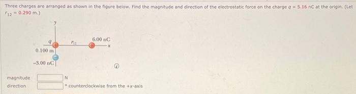 Three charges are arranged as shown in the figure below. Find the magnitude and direction of the electrostatic force on the charge q = 5.16 nC at the origin. (Let
120.290 m.)
magnitude
direction
0.100 m
-3.00 nC
N
6.00 nC
counterclockwise from the +x-axis