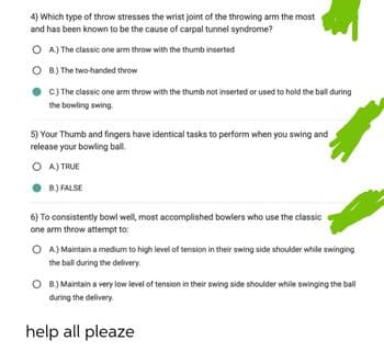 4) Which type of throw stresses the wrist joint of the throwing arm the most
and has been known to be the cause of carpal tunnel syndrome?
OA) The classic one arm throw with the thumb inserted
OB) The two-handed throw
C.) The classic one arm throw with the thumb not inserted or used to hold the ball during
the bowling swing
5) Your Thumb and fingers have identical tasks to perform when you swing and
release your bowling ball.
OA) TRUE
B.) FALSE
6) To consistently bowl well, most accomplished bowlers who use the classic
one arm throw attempt to:
OA) Maintain a medium to high level of tension in their swing side shoulder while swinging
the ball during the delivery.
OB.) Maintain a very low level of tension in their swing side shoulder while swinging the ball
during the delivery.
help all pleaze
