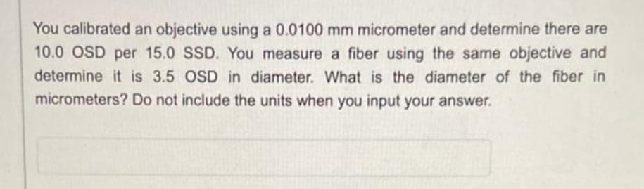 You calibrated an objective using a 0.0100 mm micrometer and determine there are
10.0 OSD per 15.0 SSD. You measure a fiber using the same objective and
determine it is 3.5 OSD in diameter. What is the diameter of the fiber in
micrometers? Do not include the units when you input your answer.
